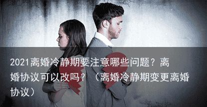 2021离婚冷静期要注意哪些问题？离婚协议可以改吗？（离婚冷静期变更离婚协议）