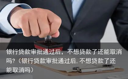 银行贷款审批通过后，不想贷款了还能取消吗?（银行贷款审批通过后,不想贷款了还能取消吗）