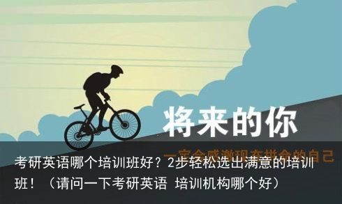 考研英语哪个培训班好？2步轻松选出满意的培训班！（请问一下考研英语 培训机构哪个