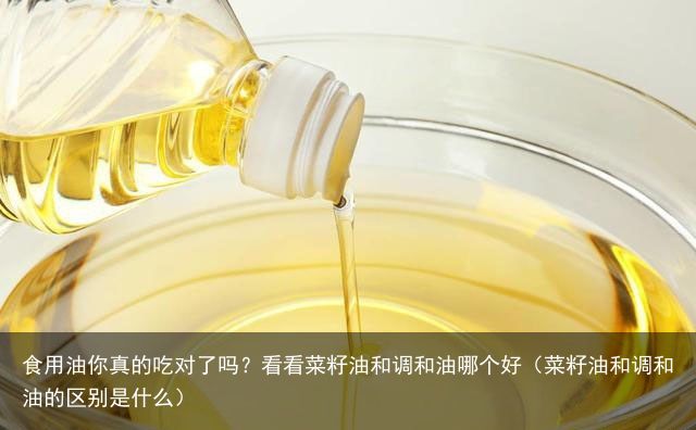 食用油你真的吃对了吗？看看菜籽油和调和油哪个好（菜籽油和调和油的区别是什么）