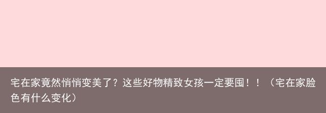 宅在家竟然悄悄变美了？这些好物精致女孩一定要囤！！（宅在家脸色有什么变化）