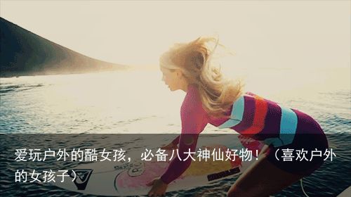爱玩户外的酷女孩，必备八大神仙好物！（喜欢户外的女孩子）