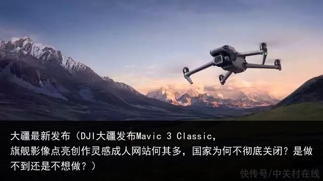 大疆最新发布（DJI大疆发布Mavic 3 Classic，旗舰影像点亮创作灵感成人网站何其多，国家为何不彻底关闭？是做不到还是不想做？）