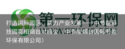 打造国际园区，助力产业发展——中节能科技园亮相烟台对接会（中节能烟台国际节能环保