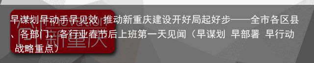 早谋划早动手早见效 推动新重庆建设开好局起好步——全市各区县、各部门、各行业春节后上班第一天见闻（早谋划 早部署 早行动 战略重点）