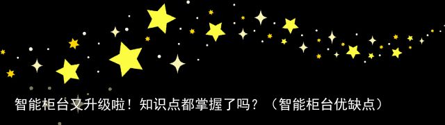 智能柜台又升级啦！知识点都掌握了吗？（智能柜台优缺点）