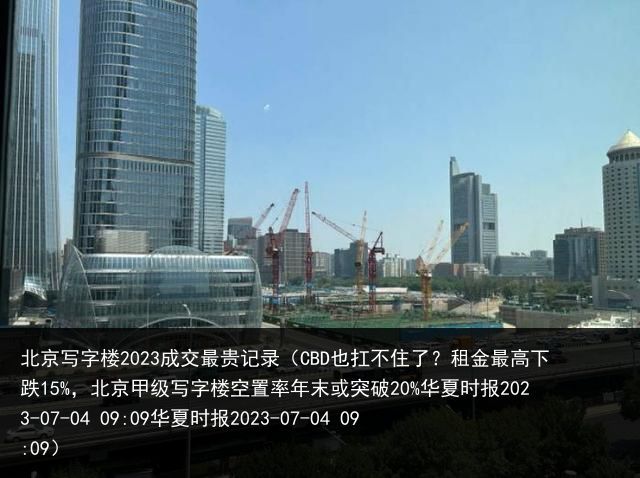 北京写字楼2023成交最贵记录（CBD也扛不住了？租金最高下跌15%，北京甲级写字楼空置率年末或突破20%华夏时报2023-07-04 09:09华夏时报2023-07-04 09:09）