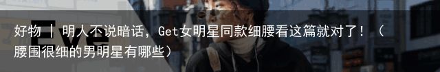 好物 | 明人不说暗话，Get女明星同款细腰看这篇就对了！（腰围很细的男明星有哪