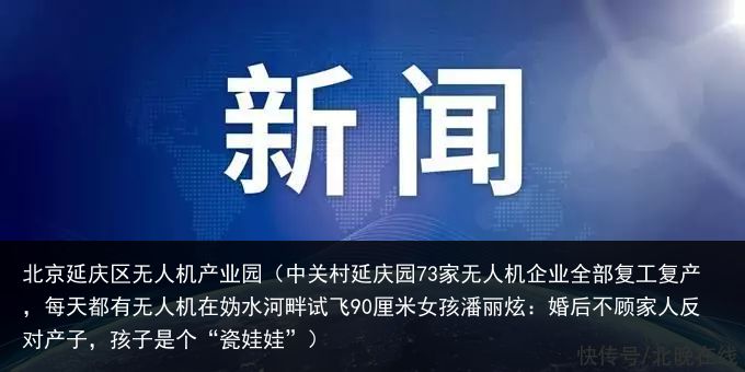 北京延庆区无人机产业园（中关村延庆园73家无人机企业全部复工复产，每天都有无人机在妫水河畔试飞90厘米女孩潘丽炫：婚后不顾家人反对产子，孩子是个“瓷娃娃”）