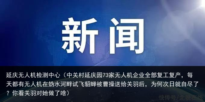 延庆无人机检测中心（中关村延庆园73家无人机企业全部复工复产，每天都有无人机在妫水河畔试飞貂蝉被曹操送给关羽后，为何次日就自尽了？你看关羽对她做了啥）