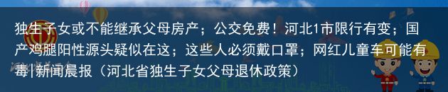 独生子女或不能继承父母房产；公交免费！河北1市限行有变；国产鸡腿阳性源头疑似在这；这些人必须戴口罩；网红儿童车可能有毒|新闻晨报（河北省独生子女父母退休政策）