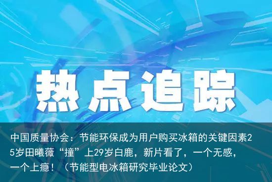 中国质量协会：节能环保成为用户购买冰箱的关键因素25岁田曦薇“撞”上29岁白鹿，