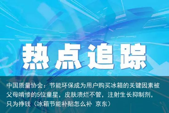 中国质量协会：节能环保成为用户购买冰箱的关键因素被父母啃惨的5位童星，皮肤溃烂不