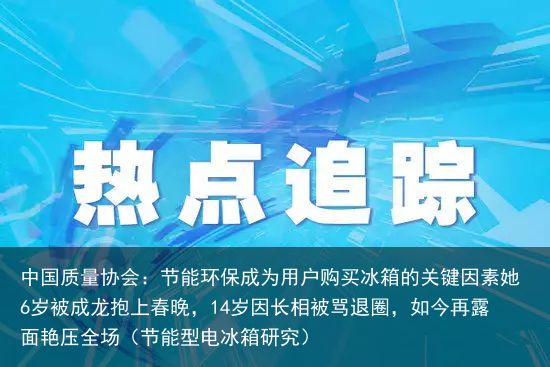 中国质量协会：节能环保成为用户购买冰箱的关键因素她6岁被成龙抱上春晚，14岁因长