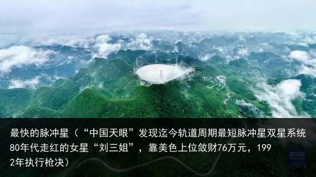 最快的脉冲星（“中国天眼”发现迄今轨道周期最短脉冲星双星系统80年代走红的女星“刘三姐”，靠美色上位敛财76万元，1992年执行枪决）