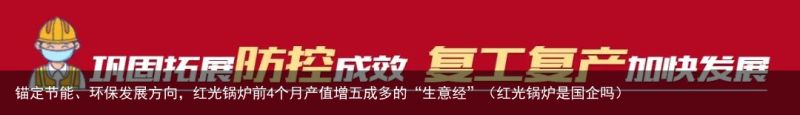 锚定节能、环保发展方向，红光锅炉前4个月产值增五成多的“生意经”（红光锅炉是国企