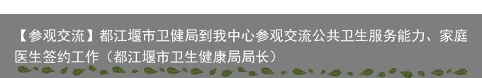 【参观交流】都江堰市卫健局到我中心参观交流公共卫生服务能力、家庭医生签约工作（都江堰市卫生健康局局长）