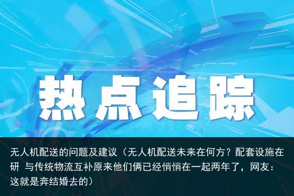 无人机配送的问题及建议（无人机配送未来在何方？配套设施在研 与传统物流互补原来他们俩已经悄悄在一起两年了，网友：这就是奔结婚去的）