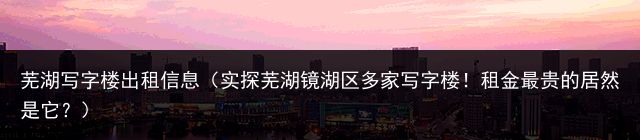 芜湖写字楼出租信息（实探芜湖镜湖区多家写字楼！租金最贵的居然是它？）