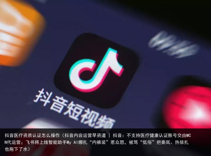 抖音医疗资质认证怎么操作（抖音内容运营早资道 | 抖音：不支持医疗健康认证账号交由MCN代运营；飞书将上线智能助手My AI娜扎“内裤装”惹众怒，被骂“低俗”把秦岚、热依扎也拖下了水）