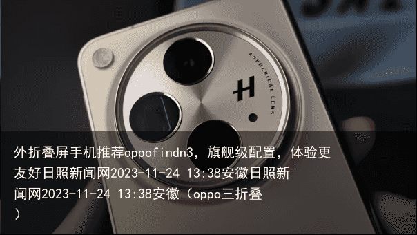 外折叠屏手机推荐oppofindn3，旗舰级配置，体验更友好日照新闻网2023-