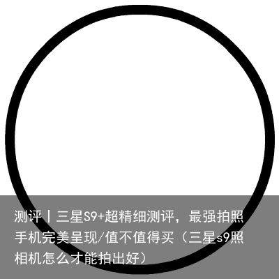 测评丨三星S9+超精细测评，最强拍照手机完美呈现/值不值得买（三星s9照相机怎么