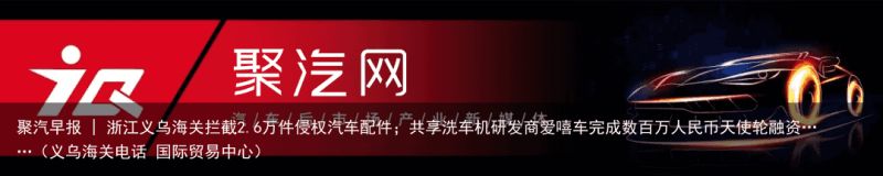 聚汽早报 | 浙江义乌海关拦截2.6万件侵权汽车配件；共享洗车机研发商爱嘻车完成